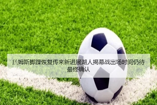 詹姆斯脚踝恢复传来新进展湖人揭幕战出场时间仍待最终确认